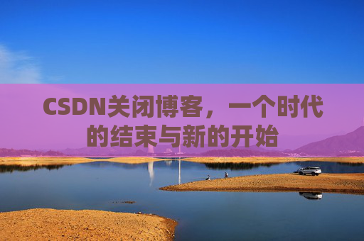 CSDN关闭博客，一个时代的结束与新的开始